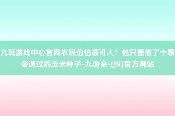 九玩游戏中心官网农民伯伯最可人！他只播撒了十颗会通过的玉米种子-九游会·(j9)官方网站