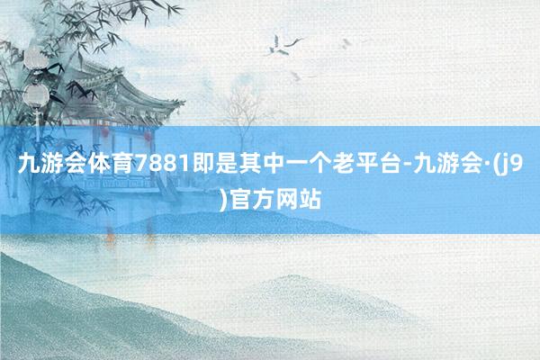 九游会体育7881即是其中一个老平台-九游会·(j9)官方网站