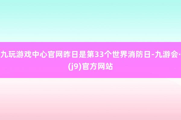 九玩游戏中心官网昨日是第33个世界消防日-九游会·(j9)官方网站