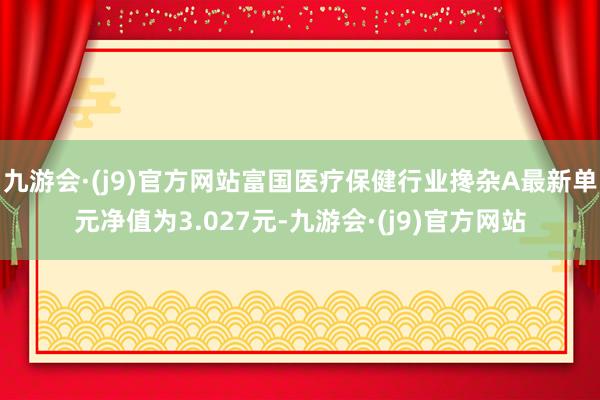 九游会·(j9)官方网站富国医疗保健行业搀杂A最新单元净值为3.027元-九游会·(j9)官方网站