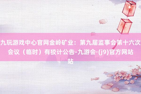 九玩游戏中心官网金岭矿业：第九届监事会第十六次会议（临时）有狡计公告-九游会·(j9)官方网站