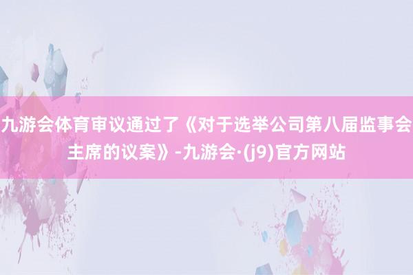 九游会体育审议通过了《对于选举公司第八届监事会主席的议案》-九游会·(j9)官方网站