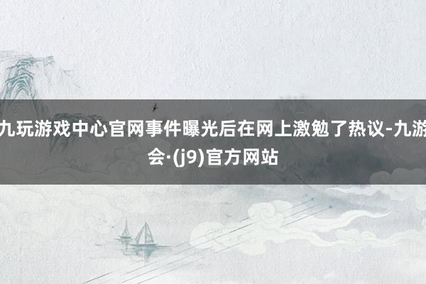 九玩游戏中心官网事件曝光后在网上激勉了热议-九游会·(j9)官方网站