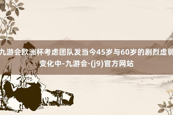 九游会欧洲杯考虑团队发当今45岁与60岁的剧烈虚弱变化中-九游会·(j9)官方网站