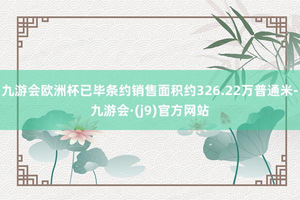 九游会欧洲杯已毕条约销售面积约326.22万普通米-九游会·(j9)官方网站