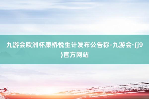 九游会欧洲杯康桥悦生计发布公告称-九游会·(j9)官方网站