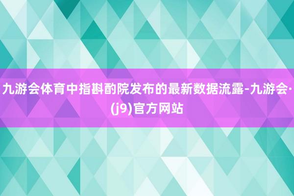 九游会体育中指斟酌院发布的最新数据流露-九游会·(j9)官方网站