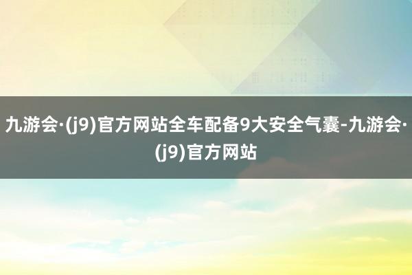 九游会·(j9)官方网站全车配备9大安全气囊-九游会·(j9)官方网站