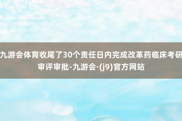 九游会体育收尾了30个责任日内完成改革药临床考研审评审批-九游会·(j9)官方网站