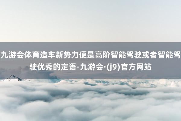 九游会体育造车新势力便是高阶智能驾驶或者智能驾驶优秀的定语-九游会·(j9)官方网站