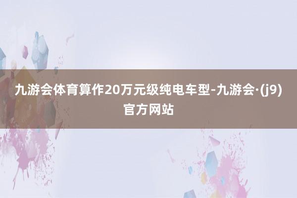 九游会体育算作20万元级纯电车型-九游会·(j9)官方网站