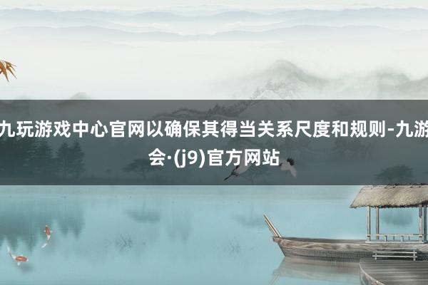 九玩游戏中心官网以确保其得当关系尺度和规则-九游会·(j9)官方网站