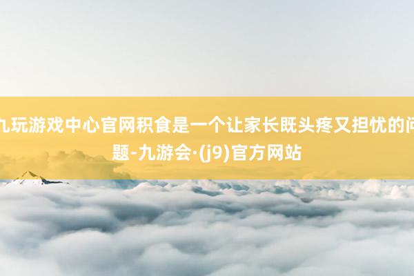 九玩游戏中心官网积食是一个让家长既头疼又担忧的问题-九游会·(j9)官方网站