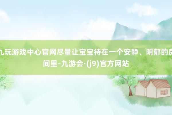 九玩游戏中心官网尽量让宝宝待在一个安静、阴郁的房间里-九游会·(j9)官方网站