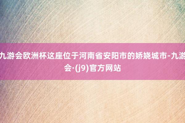 九游会欧洲杯这座位于河南省安阳市的娇娆城市-九游会·(j9)官方网站