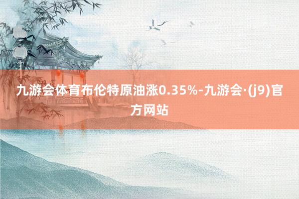 九游会体育布伦特原油涨0.35%-九游会·(j9)官方网站