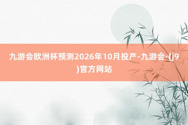 九游会欧洲杯预测2026年10月投产-九游会·(j9)官方网站