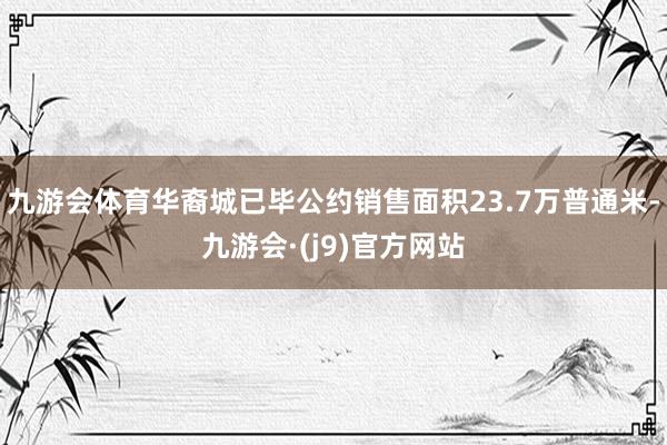 九游会体育华裔城已毕公约销售面积23.7万普通米-九游会·(j9)官方网站