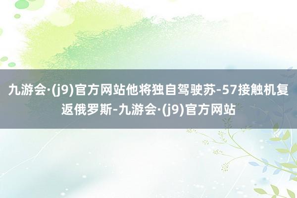 九游会·(j9)官方网站他将独自驾驶苏-57接触机复返俄罗斯-九游会·(j9)官方网站