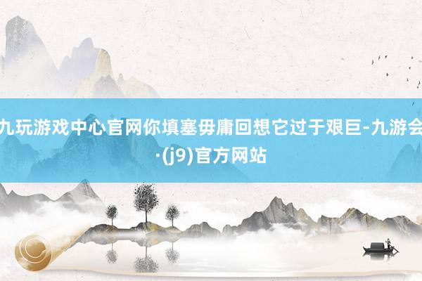 九玩游戏中心官网你填塞毋庸回想它过于艰巨-九游会·(j9)官方网站