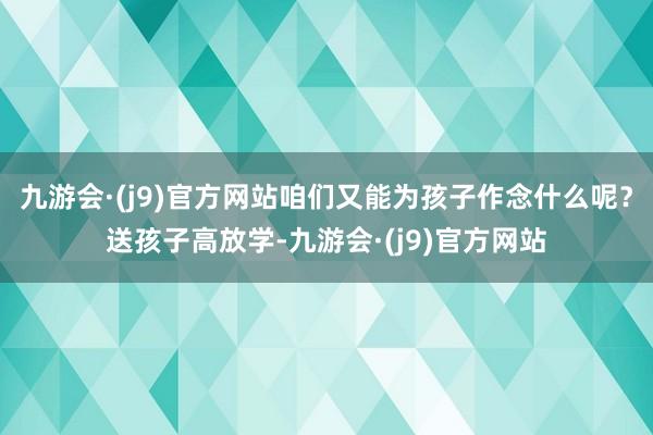 九游会·(j9)官方网站咱们又能为孩子作念什么呢？送孩子高放学-九游会·(j9)官方网站