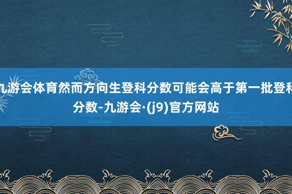 九游会体育然而方向生登科分数可能会高于第一批登科分数-九游会·(j9)官方网站