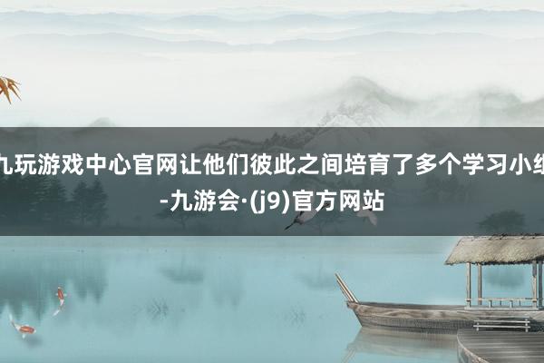 九玩游戏中心官网让他们彼此之间培育了多个学习小组-九游会·(j9)官方网站