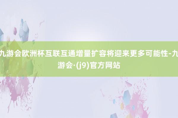 九游会欧洲杯互联互通增量扩容将迎来更多可能性-九游会·(j9)官方网站