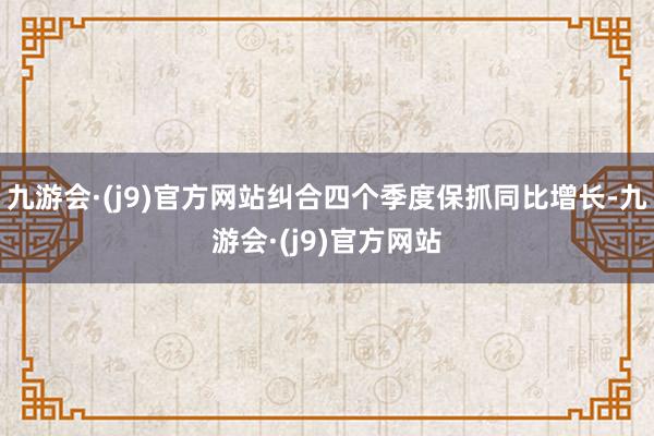 九游会·(j9)官方网站纠合四个季度保抓同比增长-九游会·(j9)官方网站