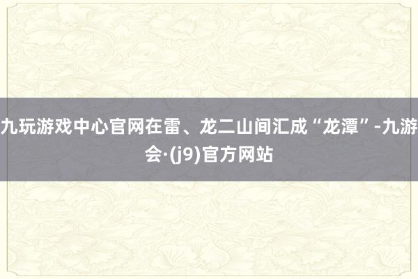 九玩游戏中心官网在雷、龙二山间汇成“龙潭”-九游会·(j9)官方网站