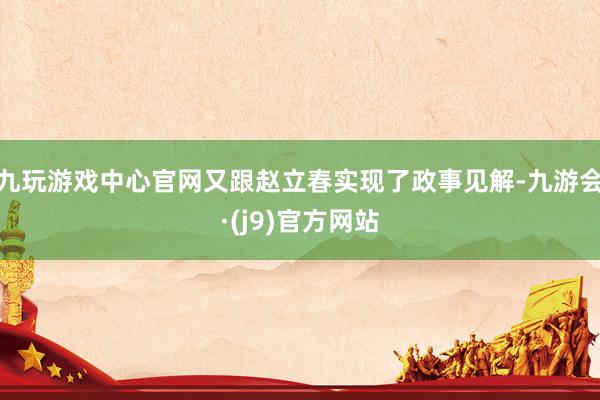 九玩游戏中心官网又跟赵立春实现了政事见解-九游会·(j9)官方网站