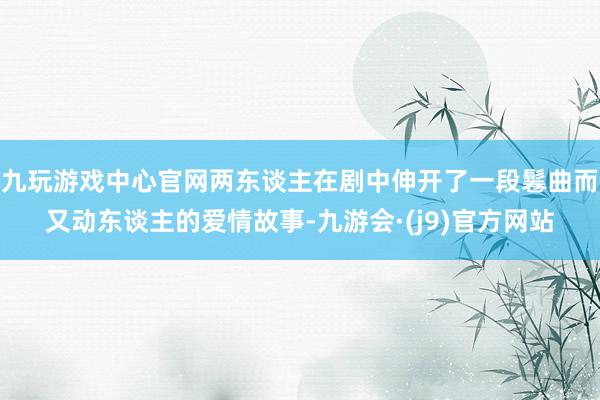 九玩游戏中心官网两东谈主在剧中伸开了一段鬈曲而又动东谈主的爱情故事-九游会·(j9)官方网站