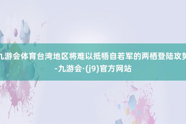 九游会体育台湾地区将难以抵牾自若军的两栖登陆攻势-九游会·(j9)官方网站