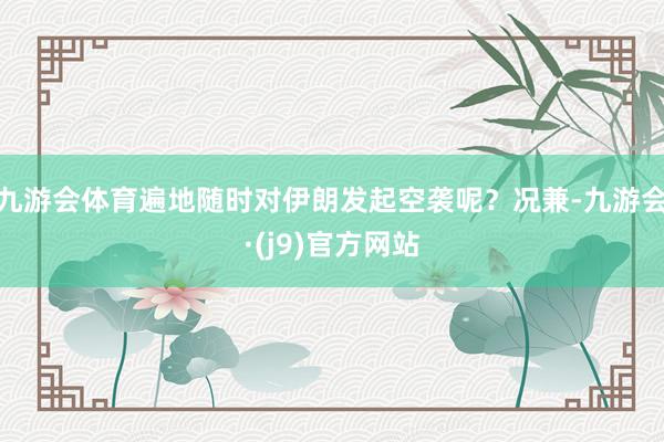 九游会体育遍地随时对伊朗发起空袭呢？况兼-九游会·(j9)官方网站