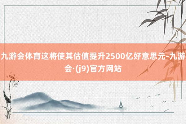 九游会体育这将使其估值提升2500亿好意思元-九游会·(j9)官方网站