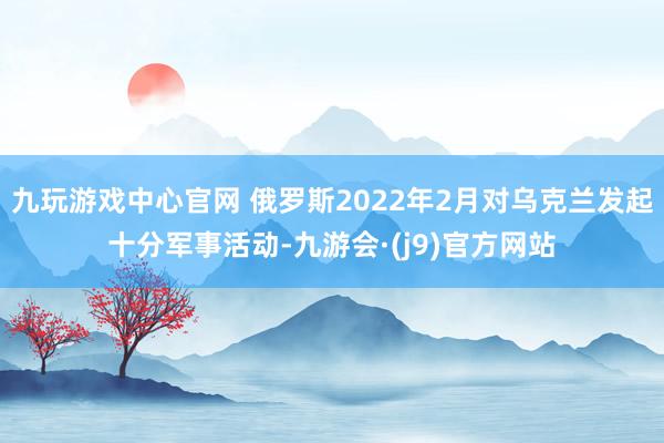 九玩游戏中心官网 俄罗斯2022年2月对乌克兰发起十分军事活动-九游会·(j9)官方网站