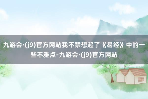 九游会·(j9)官方网站我不禁想起了《易经》中的一些不雅点-九游会·(j9)官方网站