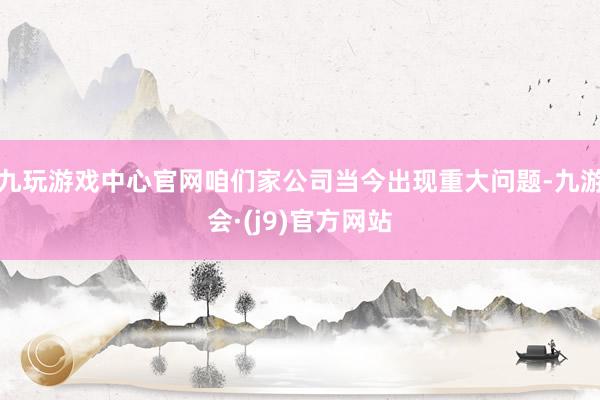 九玩游戏中心官网咱们家公司当今出现重大问题-九游会·(j9)官方网站