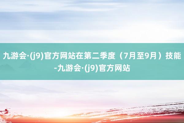 九游会·(j9)官方网站在第二季度（7月至9月）技能-九游会·(j9)官方网站