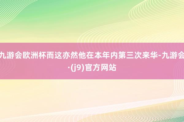 九游会欧洲杯而这亦然他在本年内第三次来华-九游会·(j9)官方网站