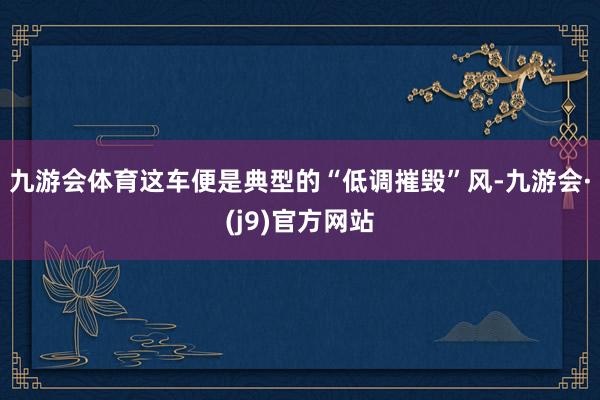 九游会体育这车便是典型的“低调摧毁”风-九游会·(j9)官方网站