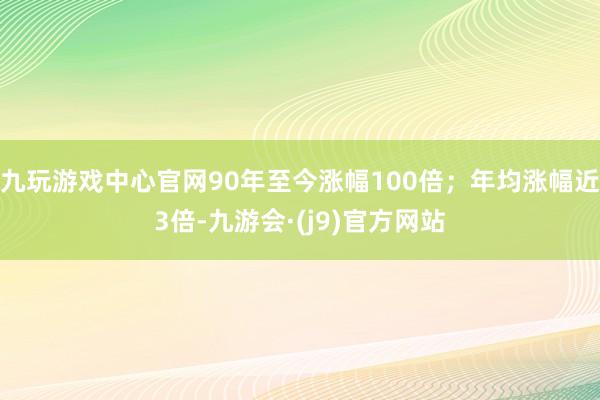 九玩游戏中心官网90年至今涨幅100倍；年均涨幅近3倍-九游会·(j9)官方网站