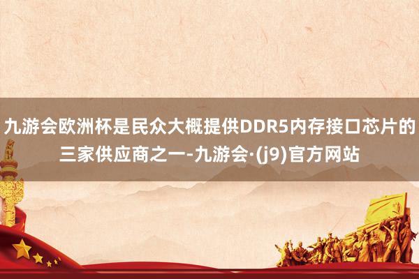 九游会欧洲杯是民众大概提供DDR5内存接口芯片的三家供应商之一-九游会·(j9)官方网站