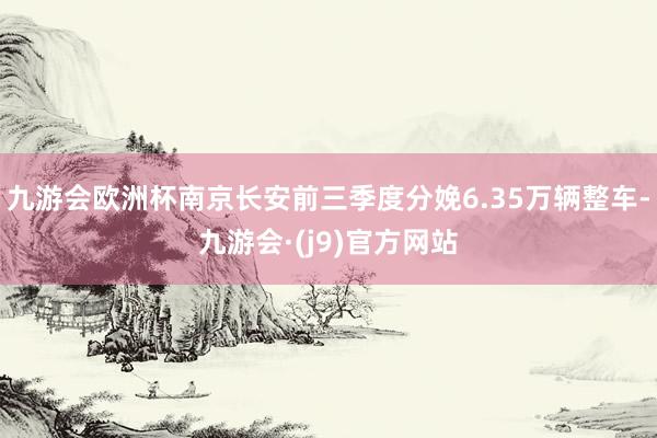 九游会欧洲杯南京长安前三季度分娩6.35万辆整车-九游会·(j9)官方网站