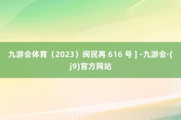 九游会体育（2023）闽民再 616 号 ] -九游会·(j9)官方网站