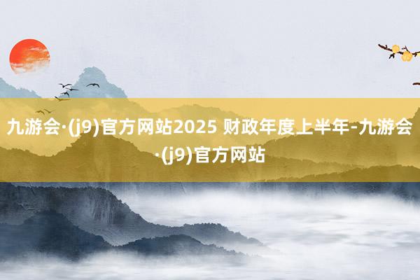 九游会·(j9)官方网站2025 财政年度上半年-九游会·(j9)官方网站