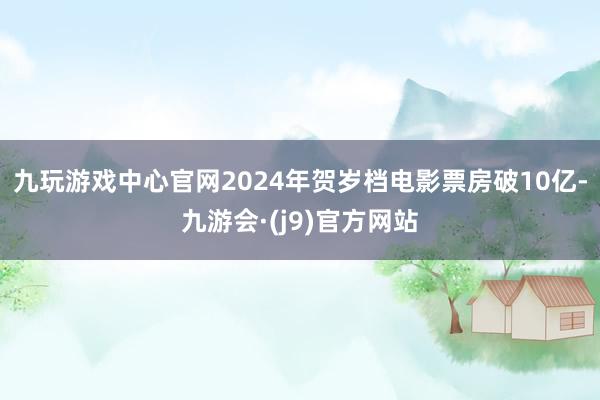 九玩游戏中心官网2024年贺岁档电影票房破10亿-九游会·(j9)官方网站