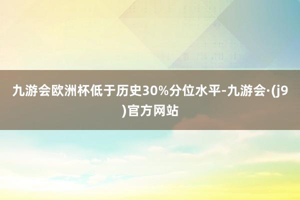 九游会欧洲杯低于历史30%分位水平-九游会·(j9)官方网站