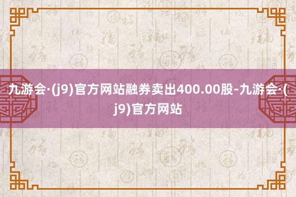 九游会·(j9)官方网站融券卖出400.00股-九游会·(j9)官方网站