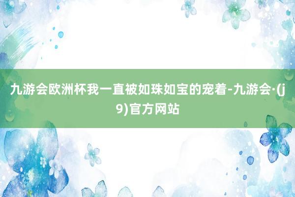 九游会欧洲杯我一直被如珠如宝的宠着-九游会·(j9)官方网站